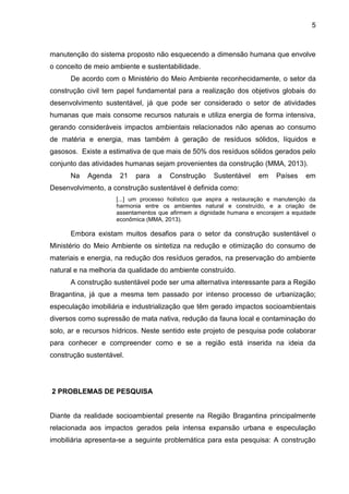 5
manutenção do sistema proposto não esquecendo a dimensão humana que envolve
o conceito de meio ambiente e sustentabilidade.
De acordo com o Ministério do Meio Ambiente reconhecidamente, o setor da
construção civil tem papel fundamental para a realização dos objetivos globais do
desenvolvimento sustentável, já que pode ser considerado o setor de atividades
humanas que mais consome recursos naturais e utiliza energia de forma intensiva,
gerando consideráveis impactos ambientais relacionados não apenas ao consumo
de matéria e energia, mas também à geração de resíduos sólidos, líquidos e
gasosos. Existe a estimativa de que mais de 50% dos resíduos sólidos gerados pelo
conjunto das atividades humanas sejam provenientes da construção (MMA, 2013).
Na Agenda 21 para a Construção Sustentável em Países em
Desenvolvimento, a construção sustentável é definida como:
[...] um processo holístico que aspira a restauração e manutenção da
harmonia entre os ambientes natural e construído, e a criação de
assentamentos que afirmem a dignidade humana e encorajem a equidade
econômica (MMA, 2013).
Embora existam muitos desafios para o setor da construção sustentável o
Ministério do Meio Ambiente os sintetiza na redução e otimização do consumo de
materiais e energia, na redução dos resíduos gerados, na preservação do ambiente
natural e na melhoria da qualidade do ambiente construído.
A construção sustentável pode ser uma alternativa interessante para a Região
Bragantina, já que a mesma tem passado por intenso processo de urbanização;
especulação imobiliária e industrialização que têm gerado impactos socioambientais
diversos como supressão de mata nativa, redução da fauna local e contaminação do
solo, ar e recursos hídricos. Neste sentido este projeto de pesquisa pode colaborar
para conhecer e compreender como e se a região está inserida na ideia da
construção sustentável.
2 PROBLEMAS DE PESQUISA
Diante da realidade socioambiental presente na Região Bragantina principalmente
relacionada aos impactos gerados pela intensa expansão urbana e especulação
imobiliária apresenta-se a seguinte problemática para esta pesquisa: A construção
 