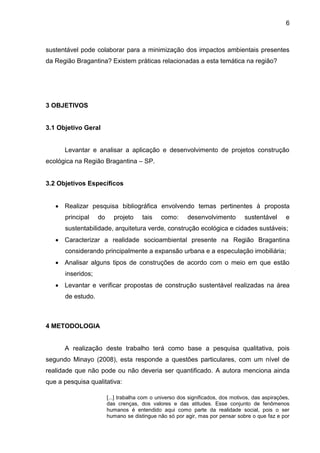 6
sustentável pode colaborar para a minimização dos impactos ambientais presentes
da Região Bragantina? Existem práticas relacionadas a esta temática na região?
3 OBJETIVOS
3.1 Objetivo Geral
Levantar e analisar a aplicação e desenvolvimento de projetos construção
ecológica na Região Bragantina – SP.
3.2 Objetivos Específicos
 Realizar pesquisa bibliográfica envolvendo temas pertinentes à proposta
principal do projeto tais como: desenvolvimento sustentável e
sustentabilidade, arquitetura verde, construção ecológica e cidades sustáveis;
 Caracterizar a realidade socioambiental presente na Região Bragantina
considerando principalmente a expansão urbana e a especulação imobiliária;
 Analisar alguns tipos de construções de acordo com o meio em que estão
inseridos;
 Levantar e verificar propostas de construção sustentável realizadas na área
de estudo.
4 METODOLOGIA
A realização deste trabalho terá como base a pesquisa qualitativa, pois
segundo Minayo (2008), esta responde a questões particulares, com um nível de
realidade que não pode ou não deveria ser quantificado. A autora menciona ainda
que a pesquisa qualitativa:
[...] trabalha com o universo dos significados, dos motivos, das aspirações,
das crenças, dos valores e das atitudes. Esse conjunto de fenômenos
humanos é entendido aqui como parte da realidade social, pois o ser
humano se distingue não só por agir, mas por pensar sobre o que faz e por
 