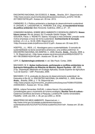 8
ENCONTRO NACIONAL DA ECOECO, 9. Anais... Brasília, 2011. Disponível em:
<http://www.ecoeco.org.br/conteudo/publicacoes/encontros/ix_en/GT2-145-56-
20110603152749.pdf>. Acesso em: 20 mar. 2013.
CARNEIRO, E.J. Política ambiental e a ideologia do desenvolvimento sustentável.
In: ZHOURI, A.; LASCHEFSKI, K.; PEREIRA, D.B. (Org.). A insustentável leveza
da política ambiental. Belo Horizonte: Autêntica, 2005. p. 27 – 47.
COMISSÃO MUNDIAL SOBRE MEIO AMBIENTE E DESENVOLVIMENTO. Nosso
futuro comum. Rio de Janeiro: Ed. Fundação Getúlio Vargas, 1991.
GOUVEIA, Flávia e RIGHETTI, Sabine. Inovação e meio ambiente: pressão verde
motiva empresas a inovar de forma sustentável. Conhecimento & Inovação
[online], v.5, n.3, p. 34-39, 2009. Disponível em:
<http://inovacao.scielo.br/pdf/cinov/v5n3/12.pdf>. Acesso em: 05 maio 2013.
HOEFFEL, J.L.; REIS, J.C. Abordagens para a sustentabilidade. O conceito de
sustentabilidade na teoria social latino-americana: uma análise preliminar. In:
ENCONTRO NACIONAL DA ANNPAS, 4., 2008, Brasília. Anais... Brasília, 2008. p.
1- 19. Disponível em: <http://www.anppas.org.br/encontro4/cd/ARQUIVOS/GT15-
481-198 20080514224140.pdf>. Acesso em: 03 abr. 2013.
LEFF, E. Epistemologia ambiental. 4. ed. São Paulo: Cortez, 2006.
MACHADO, M. K. Ações institucionais, participação e conflitos ambientais na
Sub-bacia Hidrográfica do Ribeirão do Moinho, Nazaré Paulista – SP. 2009.
213p. Dissertação (Mestrado em Ecologia Aplicada), Escola Superior de Agricultura
“Luiz de Queiroz – USP, Piracicaba, 2009.
MACHADO, V.F.A. produção do discurso do desenvolvimento sustentável: de
Estocolmo à Rio 92. In: ENCONTRO NACIONAL DA ANNPAS, 3., 2006, Brasília.
Anais... Brasília, 2006. p. 1- 16. Disponível em:
<http://www.anppas.org.br/encontro_anual/encontro3/arquivos/TA398-07032006-
233539.DOC>. Acesso em: 18 nov. 2008.
MEDA, Juliana Fernandes; SUZUKI, J.uliana Harumi. Eco-arquitetura:
Considerações para o incremento do turismo ecológico. Revista Terra & cultura -
Cadernos Científicos de Ensino e Pesquisa, Londrina PR: Centro Universitário
Filadélfia - Unifil, ano XIX, n. 36, jan./jun.2003. p. 39-50.
MINISTÉRIO DO MEIO AMBIENTE. Disponível em: <
http://www.mma.gov.br/cidades-sustentaveis/urbanismo-
sustentavel/constru%C3%A7%C3%A3o-sustent%C3%A1vel>. Acesso em: 20 abr.
2013.
 