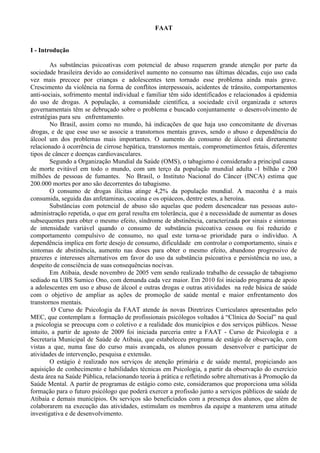 FAAT
I - Introdução
As substâncias psicoativas com potencial de abuso requerem grande atenção por parte da
sociedade brasileira devido ao considerável aumento no consumo nas últimas décadas, cujo uso cada
vez mais precoce por crianças e adolescentes tem tornado esse problema ainda mais grave.
Crescimento da violência na forma de conflitos interpessoais, acidentes de trânsito, comportamentos
anti-sociais, sofrimento mental individual e familiar têm sido identificados e relacionados à epidemia
do uso de drogas. A população, a comunidade científica, a sociedade civil organizada e setores
governamentais têm se debruçado sobre o problema e buscado conjuntamente o desenvolvimento de
estratégias para seu enfrentamento.
No Brasil, assim como no mundo, há indicações de que haja uso concomitante de diversas
drogas, e de que esse uso se associe a transtornos mentais graves, sendo o abuso e dependência do
álcool um dos problemas mais importantes. O aumento do consumo de álcool está diretamente
relacionado à ocorrência de cirrose hepática, transtornos mentais, comprometimentos fetais, diferentes
tipos de câncer e doenças cardiovasculares.
Segundo a Organização Mundial da Saúde (OMS), o tabagismo é considerado a principal causa
de morte evitável em todo o mundo, com um terço da população mundial adulta -1 bilhão e 200
milhões de pessoas de fumantes. No Brasil, o Instituto Nacional do Câncer (INCA) estima que
200.000 mortes por ano são decorrentes do tabagismo.
O consumo de drogas ilícitas atinge 4,2% da população mundial. A maconha é a mais
consumida, seguida das anfetaminas, cocaína e os opiáceos, dentre estes, a heroína.
Substâncias com potencial de abuso são aquelas que podem desencadear nas pessoas auto-
administração repetida, o que em geral resulta em tolerância, que é a necessidade de aumentar as doses
subsequentes para obter o mesmo efeito, síndrome de abstinência, caracterizada por sinais e sintomas
de intensidade variável quando o consumo de substância psicoativa cessou ou foi reduzido e
comportamento compulsivo de consumo, no qual este torna-se prioridade para o indivíduo. A
dependência implica em forte desejo de consumo, dificuldade em controlar o comportamento, sinais e
sintomas de abstinência, aumento nas doses para obter o mesmo efeito, abandono progressivo de
prazeres e interesses alternativos em favor do uso da substância psicoativa e persistência no uso, a
despeito de consciência de suas consequências nocivas.
Em Atibaia, desde novembro de 2005 vem sendo realizado trabalho de cessação de tabagismo
sediado na UBS Sumico Ono, com demanda cada vez maior. Em 2010 foi iniciado programa de apoio
a adolescentes em uso e abuso de álcool e outras drogas e outras atividades na rede básica de saúde
com o objetivo de ampliar as ações de promoção de saúde mental e maior enfrentamento dos
transtornos mentais.
O Curso de Psicologia da FAAT atende às novas Diretrizes Curriculares apresentadas pelo
MEC, que contemplam a formação de profissionais psicólogos voltados à “Clínica do Social” na qual
a psicologia se preocupa com o coletivo e a realidade dos municípios e dos serviços públicos. Nesse
intuito, a partir de agosto de 2009 foi iniciada parceria entre a FAAT - Curso de Psicologia e a
Secretaria Municipal de Saúde de Atibaia, que estabeleceu programa de estágio de observação, com
vistas a que, numa fase do curso mais avançada, os alunos possam desenvolver e participar de
atividades de intervenção, pesquisa e extensão.
O estágio é realizado nos serviços de atenção primária e de saúde mental, propiciando aos
aquisição de conhecimento e habilidades técnicas em Psicologia, a partir da observação do exercício
desta área na Saúde Pública, relacionando teoria à prática e refletindo sobre alternativas à Promoção da
Saúde Mental. A partir de programas de estágio como este, consideramos que proporciona uma sólida
formação para o futuro psicólogo que poderá exercer a profissão junto a serviços públicos de saúde de
Atibaia e demais municípios. Os serviços são beneficiados com a presença dos alunos, que além de
colaborarem na execução das atividades, estimulam os membros da equipe a manterem uma atitude
investigativa e de desenvolvimento.
 