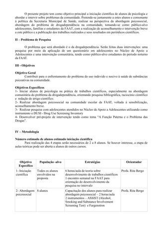 O presente projeto tem como objetivo principal a iniciação científica de alunos de psicologia e
abordar e intervir sobre problemas da comunidade. Pretende-se juntamente a estes alunos e consonante
à política da Secretaria Municipal de Saúde, realizar na perspectiva da abordagem psicossocial,
abordagem do problema de drogadependência na comunidade, tomando-se como público-alvo
adolescentes, famílias e estudantes da FAAT, com a realização de aconselhamento e intervenção breve
a este público e a publicação dos trabalhos realizados e seus resultados em periódicos científicos.
II – Problema de Pesquisa
O problema que será abordado é o da drogadependência. Serão feitas duas intervenções: uma
pesquisa por meio da aplicação de um questionário em adolescentes no Núcleo de Apoio a
Adolescentes e uma intervenção comunitária, tendo como público-alvo estudantes do período noturno
da FAAT.
III - Objetivos
Objetivo Geral
Contribuir para o enfrentamento do problema do uso indevido e nocivo à saúde de substâncias
psicoativas na comunidade.
Objetivos Específicos
1- Iniciar alunos de psicologia na prática de trabalhos científicos, especialmente na abordagem
comunitária do problema da drogadependência, orientando pesquisa bibliográfica, raciocínio científico
e redação de artigo científico.
2- Realizar abordagem psicossocial na comunidade escolar da FAAT, voltada à sensibilização,
aconselhamento breve.
3- Realizar pesquisa com adolescentes atendidos no Núcleo de Apoio a Adolescentes utilizando como
instrumento o DUSI - Drug Use Screening Inventory
4- Desenvolver pré-projeto de intervenção tendo como tema “A Função Paterna e o Problema das
Drogas”.
IV – Metodologia
Número estimado de alunos estimado iniciação científica
Para realização das 4 etapas serão necessários de 2 a 8 alunos. Se houver interesse, a etapa de
aulas teóricas pode ser aberta a alunos de outros cursos.
Objetivo
Específico
População -alvo Estratégias Orientador
1- Iniciação
científica
Todos os alunos
envolvidos na
proposta
6 horas/aula de teoria sobre
desenvolvimento de trabalhos científicos
1 encontro semanal na FAAT para
orientação do desenvolvimento da
pesquisa no intervalo
Profa. Rita Bergo
2- Abordagem
psicossocial
8 alunos Capacitação dos alunos para realizar
abordagem psicossocial – 2 horas/aula
2 instrumentos – ASSIST (Alcohol,
Smoking and Substance Involvement
Screening Test) e Fargenstron
Profa. Rita Bergo
 
