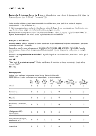 ANEXO 2 - DUSI
Inventário de triagem do uso de drogas - Adaptação feita para o Brasil do instrumento DUSI (Drug Use
Screening Inventory) por De Michelli e Formigoni (1998).
Todos os dados colhidos por meio desse questionário são confidenciais e fazem parte de um projeto de pesquisa,
coordenado por ..... (ou se destinam a ....)
O objetivo dessa pesquisa (ou avaliação..) é conhecer o real uso de drogas de uma amostra de jovens brasileiros (ou outra
especificação...) e sua relação com problemas de saúde, psicológicos e sociais.
Sua resposta é muito importante. Responda honestamente e tenha a certeza de que suas respostas serão mantidas em
segredo. Nenhuma pessoa terá acesso às suas respostas sem o seu consentimento.
Instruções de Preenchimento
Responda todas as questões seguintes. Se alguma questão não se aplicar exatamente, responda considerando o que ocorre
com maior freqüência ( sim ou não).
Responda as questões como aplicadas a você DESDE O ANO PASSADO ATÉ O TEMPO PRESENTE. Preencha
completamente o círculo ao lado da resposta escolhida, com cuidado para não ultrapassar as bordas, como no exemplo
abaixo:
Exemplos: "Você gosta de salada de macarrão?" Alguém que goste de salada de macarrão preencheria o círculo após a
resposta "SIM".
SIM NÃO
"Você gosta de ir sozinho ao cinema?" Alguém que não goste de ir sozinho ao cinema preencheria o círculo após a
resposta "NÃO".
SIM NÃO
Drogas preferidas
Quantas vezes você usou cada uma das drogas listadas abaixo no último mês?
PREENCHA os círculos, conforme a droga, a quantidade e as vezes que a usou:
Não
Usei
Usei
de 1 a 2
vezes
Usei
de 3 a 9
vezes
Usei
e 10 a 20
vezes
Usei
mais de 20
vezes
Tenho
problemas pelo uso
dessa droga
Essa
minha droga
predileta
Álcool 0 0 0 0 0 0 0
Cocaína/crack 0 0 0 0 0 0 0
Maconha 0 0 0 0 0 0 0
Estimulantes (anfetaminas,
etc.)
0 0 0 0 0 0 0
Alucinógenos (LSD,
mescalina, etc.)
0 0 0 0 0 0 0
Tranqüilizantes (diazepam,
barbitúricos, etc.)
0 0 0 0 0 0 0
Analgésicos 0 0 0 0 0 0 0
 