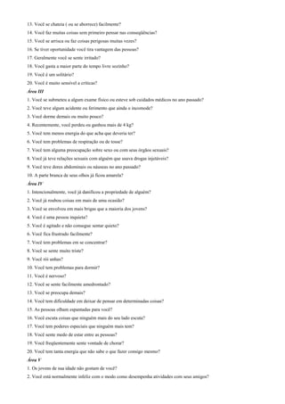 13. Você se chateia ( ou se aborrece) facilmente?
14. Você faz muitas coisas sem primeiro pensar nas conseqüências?
15. Você se arrisca ou faz coisas perigosas muitas vezes?
16. Se tiver oportunidade você tira vantagem das pessoas?
17. Geralmente você se sente irritado?
18. Você gasta a maior parte do tempo livre sozinho?
19. Você é um solitário?
20. Você é muito sensível a críticas?
Área III
1. Você se submeteu a algum exame físico ou esteve sob cuidados médicos no ano passado?
2. Você teve algum acidente ou ferimento que ainda o incomode?
3. Você dorme demais ou muito pouco?
4. Recentemente, você perdeu ou ganhou mais de 4 kg?
5. Você tem menos energia do que acha que deveria ter?
6. Você tem problemas de respiração ou de tosse?
7. Você tem alguma preocupação sobre sexo ou com seus órgãos sexuais?
8. Você já teve relações sexuais com alguém que usava drogas injetáveis?
9. Você teve dores abdominais ou náuseas no ano passado?
10. A parte branca de seus olhos já ficou amarela?
Área IV
1. Intencionalmente, você já danificou a propriedade de alguém?
2. Você já roubou coisas em mais de uma ocasião?
3. Você se envolveu em mais brigas que a maioria dos jovens?
4. Você é uma pessoa inquieta?
5. Você é agitado e não consegue sentar quieto?
6. Você fica frustrado facilmente?
7. Você tem problemas em se concentrar?
8. Você se sente muito triste?
9. Você rói unhas?
10. Você tem problemas para dormir?
11. Você é nervoso?
12. Você se sente facilmente amedrontado?
13. Você se preocupa demais?
14. Você tem dificuldade em deixar de pensar em determinadas coisas?
15. As pessoas olham espantadas para você?
16. Você escuta coisas que ninguém mais do seu lado escuta?
17. Você tem poderes especiais que ninguém mais tem?
18. Você sente medo de estar entre as pessoas?
19. Você freqüentemente sente vontade de chorar?
20. Você tem tanta energia que não sabe o que fazer consigo mesmo?
Área V
1. Os jovens de sua idade não gostam de você?
2. Você está normalmente infeliz com o modo como desempenha atividades com seus amigos?
 