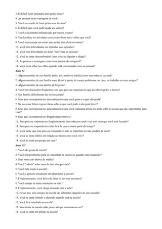 3. É difícil fazer amizades num grupo novo?
4. As pessoas tiram vantagens de você?
5. Você tem medo de lutar pelos seus direitos?
6. É difícil para você pedir ajuda aos outros?
7. Você é facilmente influenciado por outros jovens?
8. Você prefere ter atividades com jovens bem mais velhos que você?
9. Você se preocupa em como suas ações vão afetar os outros?
10. Você tem dificuldades em defender suas opiniões?
11. Você tem dificuldade em dizer "não" para as pessoas?
12. Você se sente desconfortável (sem jeito) se alguém o elogia?
13. As pessoas o enxergam como uma pessoa não amigável?
14. Você evita olhar nos olhos quando está conversando com as pessoas?
Área VI
1. Algum membro de sua família (mãe, pai, irmão ou irmã) já usou maconha ou cocaína?
2. Algum membro de sua família usou álcool a ponto de causar problemas em casa, no trabalho ou com amigos?
3. Algum membro de sua família já foi preso?
4. Você tem discussões freqüentes com seus pais ou responsáveis que envolvam gritos e berros?
5. Sua família dificilmente faz coisas juntas?
6. Seus pais ou responsáveis desconhecem o que você gosta e o que não gosta?
7. Na sua casa faltam regras claras sobre o que você pode e não pode fazer?
8. Seus pais ou responsáveis desconhecem o que você realmente pensa ou sente sobre as coisas que são importantes para
você?
9. Seus pais ou responsáveis brigam muito entre si?
10. Seus pais ou responsáveis freqüentemente desconhecem onde você está ou o que você está fazendo?
11. Seus pais ou responsáveis estão fora de casa a maior parte do tempo?
12. Você sente que seus pais ou responsáveis não se importam ou não cuidam de você?
13. Você se sente infeliz em relação ao modo como você vive?
14. Você se sente em perigo em casa?
Área VII
1. Você não gosta da escola?
2. Você tem problemas para se concentrar na escola ou quando está estudando?
3. Suas notas são abaixo da média?
4. Você "cabula" aulas mais de dois dias por mês?
5. Você falta muito à escola?
6. Você já pensou seriamente em abandonar a escola?
7. Freqüentemente, você deixa de fazer os deveres escolares?
8. Você sempre se sente sonolento na aula?
9. Freqüentemente, você chega atrasado para a aula?
10. Nesse ano, seus amigos da escola são diferentes daqueles do ano passado?
11. Você se sente irritado e chateado quando está na escola?
12. Você fica entediado na escola?
13. Suas notas na escola estão piores do que costumavam ser?
14. Você se sente em perigo na escola?
 