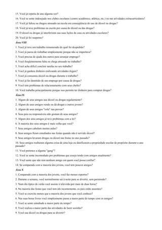15. Você já repetiu de ano alguma vez?
16. Você se sente indesejado nos clubes escolares (centro acadêmico, atlética, etc.) ou nas atividades extracurriculares?
17. Você já faltou ou chegou atrasado na escola em conseqüência do uso de álcool ou drogas?
18. Você já teve problemas na escola por causa do álcool ou das drogas?
19. O álcool ou drogas já interferiram nas suas lições de casa ou atividades escolares?
20. Você já foi suspenso?
Área VIII
1. Você já teve um trabalho remunerado do qual foi despedido?
2. Você já parou de trabalhar simplesmente porque não se importava?
3. Você precisa de ajuda dos outros para arranjar emprego?
4. Você freqüentemente falta ou chega atrasado no trabalho?
5. Você acha difícil concluir tarefas no seu trabalho?
6. Você já ganhou dinheiro realizando atividades ilegais?
7. Você já consumiu álcool ou drogas durante o trabalho?
8. Você já foi demitido de um emprego por causa de drogas?
9. Você tem problemas de relacionamento com seus chefes?
10. Você trabalha principalmente porque isso permite ter dinheiro para comprar drogas?
Área IX
1. Algum de seus amigos usa álcool ou drogas regularmente?
2. Algum de seus amigos vende ou dá drogas a outros jovens?
3. Algum de seus amigos "cola" nas provas?
4. Seus pais ou responsáveis não gostam de seus amigos?
5. Algum dos seus amigos já teve problemas com a lei?
6. A maioria dos seus amigos é mais velha que você?
7. Seus amigos cabulam muitas aulas?
8. Seus amigos ficam entediados nas festas quando não é servido álcool?
9. Seus amigos levaram drogas ou álcool nas festas no ano passado?
10. Seus amigos roubaram alguma coisa de uma loja ou danificaram a propriedade escolar de propósito durante o ano
passado?
11. Você pertence a alguma "gang"?
12. Você se sente incomodado por problemas que esseja tendo com amigos atualmente?
13. Você sente que não tem nenhum amigo em quem você possa confiar?
14. Se comparado com a maioria dos jovens, você tem poucos amigos?
Área X
1. Comparado com a maioria dos jovens, você faz menos esportes?
2. Durante a semana, você normalmente sai à noite para se divertir, sem permissão?
3. Num dia típico de verão você assiste à televisão por mais de duas horas?
4. Na maioria das festas que você tem ido recentemente, os pais estão ausentes?
5. Você se exercita menos que a maioria dos jovens que você conhece?
6. Nas suas horas livres você simplesmente passa a maior parte do tempo com os amigos?
7. Você se sente entediado a maior parte do tempo?
8. Você realiza a maior parte das atividades de lazer sozinho?
9. Você usa álcool ou drogas para se divertir?
 