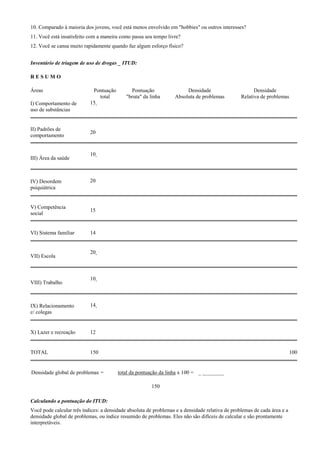 10. Comparado à maioria dos jovens, você está menos envolvido em "hobbies" ou outros interesses?
11. Você está insatisfeito com a maneira como passa seu tempo livre?
12. Você se cansa muito rapidamente quando faz algum esforço físico?
Inventário de triagem de uso de drogas _ ITUD:
R E S U M O
Áreas Pontuação
total
Pontuação
"bruta" da linha
Densidade
Absoluta de problemas
Densidade
Relativa de problemas
I) Comportamento de
uso de substâncias
15
II) Padrões de
comportamento
20
III) Área da saúde
10
IV) Desordem
psiquiátrica
20
V) Competência
social
15
VI) Sistema familiar 14
VII) Escola
20
VIII) Trabalho
10
IX) Relacionamento
c/ colegas
14
X) Lazer e recreação 12
TOTAL 150 100
Densidade global de problemas = total da pontuação da linha x 100 =
150
_ ________
Calculando a pontuação do ITUD:
Você pode calcular três índices: a densidade absoluta de problemas e a densidade relativa de problemas de cada área e a
densidade global de problemas, ou índice resumido de problemas. Eles não são difíceis de calcular e são prontamente
interpretáveis.
 