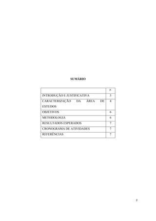 2
SUMÁRIO
p.
INTRODUÇÃO E JUSTIFICATIVA 3
CARACTERIZAÇÃO DA ÁREA DE
ESTUDOS
4
OBJETIVOS 6
METODOLOGIA 6
RESULTADOS ESPERADOS 7
CRONOGRAMA DE ATIVIDADES 7
REFERÊNCIAS 7
 
