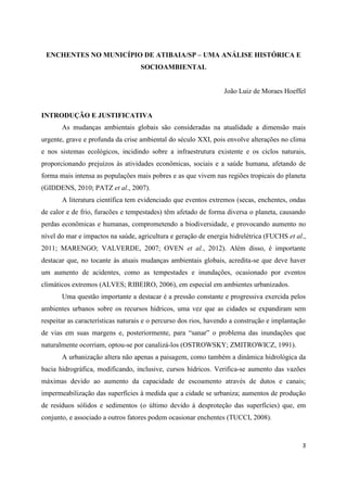 3
ENCHENTES NO MUNICÍPIO DE ATIBAIA/SP – UMA ANÁLISE HISTÓRICA E
SOCIOAMBIENTAL
João Luiz de Moraes Hoeffel
INTRODUÇÃO E JUSTIFICATIVA
As mudanças ambientais globais são consideradas na atualidade a dimensão mais
urgente, grave e profunda da crise ambiental do século XXI, pois envolve alterações no clima
e nos sistemas ecológicos, incidindo sobre a infraestrutura existente e os ciclos naturais,
proporcionando prejuízos às atividades econômicas, sociais e a saúde humana, afetando de
forma mais intensa as populações mais pobres e as que vivem nas regiões tropicais do planeta
(GIDDENS, 2010; PATZ et al., 2007).
A literatura científica tem evidenciado que eventos extremos (secas, enchentes, ondas
de calor e de frio, furacões e tempestades) têm afetado de forma diversa o planeta, causando
perdas econômicas e humanas, comprometendo a biodiversidade, e provocando aumento no
nível do mar e impactos na saúde, agricultura e geração de energia hidrelétrica (FUCHS et al.,
2011; MARENGO; VALVERDE, 2007; OVEN et al., 2012). Além disso, é importante
destacar que, no tocante às atuais mudanças ambientais globais, acredita-se que deve haver
um aumento de acidentes, como as tempestades e inundações, ocasionado por eventos
climáticos extremos (ALVES; RIBEIRO, 2006), em especial em ambientes urbanizados.
Uma questão importante a destacar é a pressão constante e progressiva exercida pelos
ambientes urbanos sobre os recursos hídricos, uma vez que as cidades se expandiram sem
respeitar as características naturais e o percurso dos rios, havendo a construção e implantação
de vias em suas margens e, posteriormente, para “sanar” o problema das inundações que
naturalmente ocorriam, optou-se por canalizá-los (OSTROWSKY; ZMITROWICZ, 1991).
A urbanização altera não apenas a paisagem, como também a dinâmica hidrológica da
bacia hidrográfica, modificando, inclusive, cursos hídricos. Verifica-se aumento das vazões
máximas devido ao aumento da capacidade de escoamento através de dutos e canais;
impermeabilização das superfícies à medida que a cidade se urbaniza; aumentos de produção
de resíduos sólidos e sedimentos (o último devido à desproteção das superfícies) que, em
conjunto, e associado a outros fatores podem ocasionar enchentes (TUCCI, 2008).
 