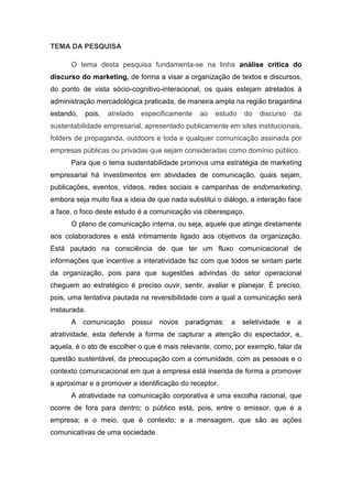 TEMA DA PESQUISA
O tema desta pesquisa fundamenta-se na linha análise crítica do
discurso do marketing, de forma a visar a organização de textos e discursos,
do ponto de vista sócio-cognitivo-interacional, os quais estejam atrelados à
administração mercadológica praticada, de maneira ampla na região bragantina
estando, pois, atrelado especificamente ao estudo do discurso da
sustentabilidade empresarial, apresentado publicamente em sites institucionais,
folders de propaganda, outdoors e toda e qualquer comunicação assinada por
empresas públicas ou privadas que sejam consideradas como domínio público.
Para que o tema sustentabilidade promova uma estratégia de marketing
empresarial há investimentos em atividades de comunicação, quais sejam,
publicações, eventos, vídeos, redes sociais e campanhas de endomarketing,
embora seja muito fixa a ideia de que nada substitui o diálogo, a interação face
a face, o foco deste estudo é a comunicação via ciberespaço.
O plano de comunicação interna, ou seja, aquele que atinge diretamente
aos colaboradores e está intimamente ligado aos objetivos da organização.
Está pautado na consciência de que ter um fluxo comunicacional de
informações que incentive a interatividade faz com que todos se sintam parte
da organização, pois para que sugestões advindas do setor operacional
cheguem ao estratégico é preciso ouvir, sentir, avaliar e planejar. É preciso,
pois, uma tentativa pautada na reversibilidade com a qual a comunicação será
instaurada.
A comunicação possui novos paradigmas: a seletividade e a
atratividade, esta defende a forma de capturar a atenção do espectador, e,
aquela, é o ato de escolher o que é mais relevante, como, por exemplo, falar da
questão sustentável, da preocupação com a comunidade, com as pessoas e o
contexto comunicacional em que a empresa está inserida de forma a promover
a aproximar e a promover a identificação do receptor.
A atratividade na comunicação corporativa é uma escolha racional, que
ocorre de fora para dentro; o público está, pois, entre o emissor, que é a
empresa; e o meio, que é contexto; e a mensagem, que são as ações
comunicativas de uma sociedade.
 