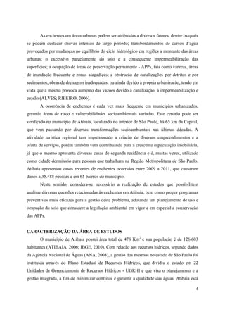 4
As enchentes em áreas urbanas podem ser atribuídas a diversos fatores, dentre os quais
se podem destacar chuvas intensas de largo período; transbordamentos de cursos d’água
provocados por mudanças no equilíbrio do ciclo hidrológico em regiões a montante das áreas
urbanas; o excessivo parcelamento do solo e a consequente impermeabilização das
superfícies; a ocupação de áreas de preservação permanente - APPs, tais como várzeas, áreas
de inundação frequente e zonas alagadiças; a obstrução de canalizações por detritos e por
sedimentos; obras de drenagem inadequadas, ou ainda devido à própria urbanização, tendo em
vista que a mesma provoca aumento das vazões devido à canalização, à impermeabilização e
erosão (ALVES; RIBEIRO, 2006).
A ocorrência de enchentes é cada vez mais frequente em municípios urbanizados,
gerando áreas de risco e vulnerabilidades socioambientais variadas. Este cenário pode ser
verificado no município de Atibaia, localizado no interior de São Paulo, há 65 km da Capital,
que vem passando por diversas transformações socioambientais nas últimas décadas. A
atividade turística regional tem impulsionado a criação de diversos empreendimentos e a
oferta de serviços, porém também vem contribuindo para a crescente especulação imobiliária,
já que o mesmo apresenta diversas casas de segunda residência e é, muitas vezes, utilizado
como cidade dormitório para pessoas que trabalham na Região Metropolitana de São Paulo.
Atibaia apresentou casos recentes de enchentes ocorridos entre 2009 a 2011, que causaram
danos a 35.488 pessoas e em 65 bairros do município.
Neste sentido, considera-se necessário a realização de estudos que possibilitem
analisar diversas questões relacionadas às enchentes em Atibaia, bem como propor programas
preventivos mais eficazes para a gestão deste problema, adotando um planejamento de uso e
ocupação do solo que considere a legislação ambiental em vigor e em especial a conservação
das APPs.
CARACTERIZAÇÃO DA ÁREA DE ESTUDOS
O município de Atibaia possui área total de 478 Km2
e sua população é de 126.603
habitantes (ATIBAIA, 2006; IBGE, 2010). Com relação aos recursos hídricos, segundo dados
da Agência Nacional de Águas (ANA, 2008), a gestão dos mesmos no estado de São Paulo foi
instituída através do Plano Estadual de Recursos Hídricos, que dividiu o estado em 22
Unidades de Gerenciamento de Recursos Hídricos - UGRHI e que visa o planejamento e a
gestão integrada, a fim de minimizar conflitos e garantir a qualidade das águas. Atibaia está
 