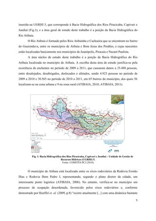 5
inserida na UGRHI 5, que corresponde à Bacia Hidrográfica dos Rios Piracicaba, Capivari e
Jundiaí (Fig.1), e a área geral de estudo deste trabalho é a porção da Bacia Hidrográfica do
Rio Atibaia.
O Rio Atibaia é formado pelos Rios Atibainha e Cachoeira que se encontram no bairro
do Guaxinduva, entre os municípios de Atibaia e Bom Jesus dos Perdões, e cujas nascentes
estão localizadas basicamente nos municípios de Joanópolis, Piracaia e Nazaré Paulista.
A área núcleo de estudo deste trabalho é a porção da Bacia Hidrográfica do Rio
Atibaia localizada no município de Atibaia. A escolha desta área de estudo justifica-se pela
ocorrência de enchentes no período de 2009 a 2011, que causaram danos a 35.488 pessoas,
entre desalojados, desabrigados, deslocados e afetados, sendo 4.923 pessoas no período de
2009 a 2010 e 30.565 no período de 2010 a 2011, em 65 bairros do município, dos quais 56
localizam-se na zona urbana e 9 na zona rural (ATIBAIA, 2010; ATIBAIA, 2011).
Fig. 1: Bacia Hidrográfica dos Rios Piracicaba, Capivari e Jundiaí – Unidade de Gestão de
Recursos Hídricos (UGRHI) 5.
Fonte: COMITÊS PCJ (2010)
O município de Atibaia está localizado entre os eixos rodoviários da Rodovia Fernão
Dias e Rodovia Dom Pedro I, representando, segundo o plano diretor da cidade, um
interessante ponto logístico (ATIBAIA, 2006). No entanto, verifica-se no município um
processo de ocupação desordenada, favorecido pelos eixos rodoviários e, conforme
demostrado por Hoeffel et. al. (2009, p.8) “ocorre atualmente [...] com uma dinâmica bastante
 