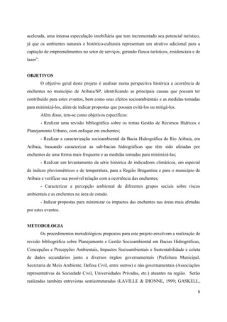 6
acelerada, uma intensa especulação imobiliária que tem incrementado seu potencial turístico,
já que os ambientes naturais e histórico-culturais representam um atrativo adicional para a
captação de empreendimentos no setor de serviços, gerando fluxos turísticos, residenciais e de
lazer”.
OBJETIVOS
O objetivo geral deste projeto é analisar numa perspectiva histórica a ocorrência de
enchentes no município de Atibaia/SP, identificando as principais causas que possam ter
contribuído para estes eventos, bem como seus efeitos socioambientais e as medidas tomadas
para minimizá-los, além de indicar propostas que possam evitá-los ou mitigá-los.
Além disso, tem-se como objetivos específicos:
- Realizar uma revisão bibliográfica sobre os temas Gestão de Recursos Hídricos e
Planejamento Urbano, com enfoque em enchentes;
- Realizar a caracterização socioambiental da Bacia Hidrográfica do Rio Atibaia, em
Atibaia, buscando caracterizar as sub-bacias hidrográficas que têm sido afetadas por
enchentes de uma forma mais frequente e as medidas tomadas para minimizá-las;
- Realizar um levantamento da série histórica de indicadores climáticos, em especial
de índices pluviométricos e de temperatura, para a Região Bragantina e para o município de
Atibaia e verificar sua possível relação com a ocorrência das enchentes;
- Caracterizar a percepção ambiental de diferentes grupos sociais sobre riscos
ambientais e as enchentes na área de estudo.
- Indicar propostas para minimizar os impactos das enchentes nas áreas mais afetadas
por estes eventos.
METODOLOGIA
Os procedimentos metodológicos propostos para este projeto envolvem a realização de
revisão bibliográfica sobre Planejamento e Gestão Socioambiental em Bacias Hidrográficas,
Concepções e Percepções Ambientais, Impactos Socioambientais e Sustentabilidade e coleta
de dados secundários junto a diversos órgãos governamentais (Prefeitura Municipal,
Secretaria de Meio Ambiente, Defesa Civil, entre outros) e não governamentais (Associações
representativas da Sociedade Civil, Universidades Privadas, etc.) atuantes na região. Serão
realizadas também entrevistas semiestruturadas (LAVILLE & DIONNE, 1999; GASKELL,
 