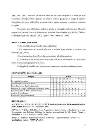 7
2002; GIL, 2002), buscando caracterizar aspectos das áreas atingidas e a visão de seus
moradores e técnicos sobre a questão em análise, além de pesquisas de campo e registros
fotográficos, de forma a identificar as características sociais, culturais, econômicas e naturais
da região.
Os estudos para identificar, analisar e avaliar a percepção ambiental dos diferentes
grupos entrevistados estarão embasados nos trabalhos desenvolvidos por Hoeffel, Fadini e
Seixas (2010), Hoeffel e Fadini (2007), Ferrara (1999) e Machado (1996).
RESULTADOS ESPERADOS
Como resultados deste trabalho espera-se realizar:
- Um mapeamento e caracterização das principais áreas sujeitas a enchentes no
município de Atibaia;
- Um levantamento dos reflexos das enchentes no referido município;
- Caracterização da percepção da população local sobre as enchentes e a ocorrência
destes eventos numa perspectiva histórica.
- Indicação de medidas para minimizar os impactos socioambientais das enchentes.
CRONOGRAMA DE ATIVIDADES
Etapas Meses
2 4 6 8 10 12 14 16 18 20 22 24
Revisão da Literatura x x x x x x x x x x x
Levantamento inicial de dados x x x x
Reconhecimento da área de estudo x x x x
Pesquisa de campo, entrevistas e coleta de dados x x x x x x x x
Sistematização de dados e informações x x x x x x x x x
Análise de resultados x x x x x x x x x
Elaboração do relatório final x x
REFERÊNCIAS
AGÊNCIA NACIONAL DE ÁGUAS - ANA. Relatório da Situação dos Recursos Hídricos
da UGRHI 5. Brasília: ANA, Dezembro, 2008.
ALVES, A. P. Filho; RIBEIRO, H. A Percepção do Caos Urbano, as Enchentes e as suas
Repercussões nas Políticas Públicas da Região Metropolitana de São Paulo. Saúde e
Sociedade, v.15, n.3, p.145-161, set-dez 2006.
ATIBAIA. Prefeitura da Estância Turística de Atibaia – Departamento de Defesa Civil.
Avaliação de Danos – ADAVAN, 2010.
 