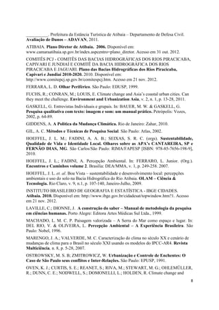 8
__________. Prefeitura da Estância Turística de Atibaia – Departamento de Defesa Civil.
Avaliação de Danos – ADAVAN, 2011.
ATIBAIA. Plano Diretor de Atibaia. 2006. Disponível em:
www.camaraatibaia.sp.gov.br/index.aspcentro=plano_diretor. Acesso em 31 out. 2012.
COMITÊS PCJ - COMITÊS DAS BACIAS HIDROGRÁFICAS DOS RIOS PIRACICABA,
CAPIVARI E JUNDIAÍ E COMITÊ DA BACIA HIDROGRÁFICA DOS RIOS
PIRACICABA E JAGUARI. Plano das Bacias Hidrográficas dos Rios Piracicaba,
Capivari e Jundiaí 2010-2020. 2010. Disponível em:
http://www.comitepcj.sp.gov.br/comitespcj.htm. Acesso em 21 nov. 2012.
FERRARA, L. D. Olhar Periférico. São Paulo: EDUSP, 1999.
FUCHS, R.; CONRAN, M.; LOUIS, E. Climate change and Asia’s coastal urban cities. Can
they meet the challenge. Environment and Urbanization Asia, v. 2, n. 1, p. 13-28, 2011.
GASKELL, G. Entrevistas Individuais e grupais. In: BAUER, M. W. & GASKELL, G.
Pesquisa qualitativa com texto: imagem e som: um manual prático. Petrópolis: Vozes,
2002, p. 64-89.
GIDDENS, A. A Politica da Mudança Climática. Rio de Janeiro: Zahar, 2010.
GIL, A. C. Métodos e Técnicas de Pesquisa Social. São Paulo: Atlas, 2002.
HOEFFEL, J. L. M.; FADINI, A. A. B.; SEIXAS, S. R. C. (orgs). Sustentabilidade,
Qualidade de Vida e Identidade Local. Olhares sobre as APA’s CANTAREIRA, SP e
FERNÃO DIAS, MG. São Carlos/São Paulo: RIMA/FAPESP [ISBN: 978-85-7656-198-9],
2010.
HOEFFEL, J. L.; FADINI, A. Percepção Ambiental. In: FERRARO, L. Junior. (Org.).
Encontros e Caminhos volume 2. Brasilia: DEA/MMA, v. 1, p. 249-258. 2007.
HOEFFEL, J. L. et. al. Boa Vista – sustentabilidade e desenvolvimento local: percepções
ambientais e uso do solo na Bacia Hidrográfica do Rio Atibaia. OLAM – Ciência &
Tecnologia. Rio Claro, v. 9, n.1, p. 107-140, Janeiro-Julho, 2009.
INSTITUTO BRASILEIRO DE GEOGRAFIA E ESTATÍSTICA - IBGE CIDADES.
Atibaia. 2010. Disponível em: http://www.ibge.gov.br/cidadesat/topwindow.htm?1. Acesso
em 21 nov. 2012.
LAVILLE, C.; DIONNE, J. A construção do saber – Manual de metodologia da pesquisa
em ciências humanas. Porto Alegre: Editora Artes Médicas Sul Ltda., 1999.
MACHADO, L. M. C. P. Paisagem valorizada – A Serra do Mar como espaço e lugar. In:
DEL RIO, V. & OLIVEIRA, L. Percepção Ambiental – A Experiência Brasileira. São
Paulo: Nobel, 1996.
MARENGO, J. A.; VALVERDE, M. C. Caracterização do clima no século XX e cenário de
mudanças de clima para o Brasil no século XXI usando os modelos do IPCC-AR4. Revista
Multiciência, n. 8, p. 5-28, 2007.
OSTROWSKY, M. S. B; ZMITROWICZ, W. Urbanização e Controle de Enchentes: O
Caso de São Paulo seus conflitos e Inter-Relações. São Paulo: EPUSP, 1991.
OVEN, K. J.; CURTIS, S. E.; REANET, S.; RIVA, M.; STEWART, M. G.; OHLEMÜLLER,
R.; DUNN, C. E.; NODWELL, S.; DOMONELLI, L.; HOLDEN, R. Climate change and
 