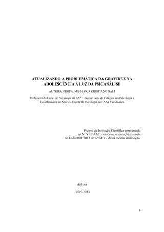 1
ATUALIZANDO A PROBLEMÁTICA DA GRAVIDEZ NA
ADOLESCÊNCIA À LUZ DA PSICANÁLISE
AUTORA: PROFA. MS. MARIA CRISTIANE NALI
Professora do Curso de Psicologia da FAAT, Supervisora de Estágios em Psicologia e
Coordenadora do Serviço-Escola de Psicologia da FAAT Faculdades
Projeto de Iniciação Científica apresentado
ao NES – FAAT, conforme orientação disposta
no Edital 001/2013 de 22/04/13, desta mesma instituição.
Atibaia
10-05-2013
 