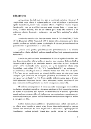 2
INTRODUÇÃO
A importância da díade mãe-bebê para a constituição subjetiva é inegável. A
complexidade desta relação é também conhecida pelos psicanalistas e profissionais
ligados à questão que, muitas vezes, aquece os debates a respeito da condição psíquica
da mãe-mulher para que seu filho tenha uma saúde psíquica, física e – porque não –
social, ao menos razoável, pois de fato sabe-se que o bebê está suscetível a um
sofrimento psíquico, decorrente – muitas vezes – de uma “baixa qualidade” na relação
com a mãe.
Atualmente contamos com diversos estudos Santos & Carvalho (2006); Valente
(2011); Dadoorian (2003); Jerusalinsk (2004), dentre outros, realizados acerca dessa
temática, que buscam, inclusive, pensar em estratégias de intervenção junto às mulheres
que serão mães ou que acabaram de se tornar mães.
Alinhada a esta questão, apresento aqui uma problemática que se faz presente
nesta complexa relação mãe-bebê, qual seja, quando a (futura) mãe ainda encontra-se na
adolescência.
Sabe-se das particularidades desse momento da vida do sujeito adolescente, e no
caso da menina-mulher, sabe-se também o quanto o atravessamento da feminilidade e
da maternidade é digno de ser trabalhado. Soma-se a isto o fato de que a psicanálise
sempre esteve interessada nestas questões, isto é, na inseparável relação entre
feminilidade e maternidade (FREUD, 1905). Quando Marin (2012) nos lembra que “...
o nascimento de um bebê por si só não torna uma mulher mãe, nem o bebê um sujeito.
O bebê que vem ao mundo marca um momento inédito, apesar de toda herança que
carrega e é, por assim dizer, um estrangeiro que pede (...) acolhimento em sua cultura
para poder ser civilizado” (p.197). Nesse sentido, podemos pensar que as diversas
implicações dessa importante fase da vida da adolescente, somada à condição de mãe
para essa menina-mulher, certamente não é sem consequências para o bebê.
Os sintomas contemporâneos de nossa sociedade, revelados pela necessidade do
imediatismo, a ilusão do controle, o culto a uma autoimagem ideal, também fazem parte
do mundo do adolescente. Tais aspectos são transformados de maneira significativa
quando a adolescente engravida, sobretudo porque isso representa um reposicionamento
no contexto das relações sociais, e essas mudanças trarão consequências para si mesma
e, claro, para seu filho.
Embora muitos estudos acadêmicos e programas sociais tenham sido realizados
em relação a esta temática, e mesmo o fato de que alguns dados estatísticos recentes
revelem uma diminuição dos casos de gravidez na adolescência, a preocupação dos
pesquisadores continua presente porque essa questão merece ser acompanhada
 