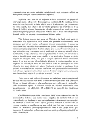 3
permanentemente em nossa sociedade, principalmente neste momento político de
alteração das condições sócio-econômicas da população.
A própria FAAT tem em seu programa de curso de extensão, um projeto de
intervenção junto a adolescentes do município de Joanópolis/SP. Na cidade de Atibaia
ainda não estão disponíveis os dados sobre o número de adolescentes que engravidaram
na última década, mas sabemos de importantes programas desenvolvidos na Rede
Básica de Saúde e algumas Organizações Não-Governamentais do município, o que
demonstra a preocupação com esta questão. Portanto, trata-se de um relevante problema
de saúde pública que interessa à comunidade de Atibaia e região.
Vale destacar também que apesar do Ministério da Saúde estar atento às
adolescentes que engravidam e nesse sentido vem propondo constantemente várias
campanhas preventivas, muitas adolescentes seguem engravidando. O estudo de
Dadoorian (2003) traz dados importantes que nos ajudam a compreender porque ainda
muitas adolescentes engravidam. A autora salienta que: “... os enfoques tradicionais até
aqui utilizados tratam essa questão a partir da ideia de que a gravidez na adolescência
é indesejada, ou seja, através da ótica dos profissionais de saúde. Não se valoriza o
discurso da adolescente sobre a sua gravidez, o que explicaria o fracasso de vários
projetos de educação sexual, visto que os desejos e fantasias dessas adolescentes
quanto à sua gravidez não são priorizados. Portanto, é oportuno ressaltar que as
propostas de intervenção, tanto na área médica, como na psicológica ou sócio-
educativa com essas adolescentes devem igualmente priorizar o significado dessa
gravidez e suas implicações subjetivas e culturais, para que sejam obtidos resultados
mais eficazes, o que proporcionaria um aumento do número de gravidezes planejadas e
uma diminuição do número de gravidezes ‘acidentais’” (p.90).
Outro aspecto onde podemos demonstrar a relevância da presente pesquisa está
baseado em dados colhidos num breve levantamento bibliográfico na BVS (Biblioteca
Virtual em Saúde), utilizando as palavras-chave gravidez – adolescência – psicanálise,
onde encontramos apenas 16 trabalhos listados em literatura internacional, mais
especificamente 11 no MEDLINE e 05 no LILACS, em outros 08 links literários da
BVS nada consta.
Considerando que o(a) jovem como sujeito social tem a responsabilidade de dar
continuidade à história e que muitas vezes é impedido de manifestar toda as suas
potencialidades em função de ter sido convocado(a) tão cedo a assumir o compromisso
de estruturar e educar um “novo” sujeito, podemos reafirmar o elevado valor da
presente pesquisa, na medida em que esta poderá contribuir para pensarmos novas
formas de intervenção psicológica/psicanalítica junto a este grupo social que,
esperamos, deverá usufruir no futuro de condições sociais e políticas mais igualitárias,
justas e sustentáveis.
 