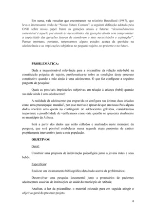 4
Em suma, vale ressaltar que encontramos no relatório Brundland (1987), que
leva o interessante título de “Nosso Futuro Comum”, a seguinte definição adotada pela
ONU sobre nosso papel frente às gerações atuais e futuras: “desenvolvimento
sustentável é aquele que atende às necessidades das gerações atuais sem comprometer
a capacidade das gerações futuras de atenderem a suas necessidades e aspirações”.
Parece oportuno, portanto, repensarmos alguns estudos acerca da gravidez na
adolescência e as implicações subjetivas no pequeno sujeito, no presente e no futuro.
PROBLEMÁTICA:
Dada a inquestionável relevância para a psicanálise da relação mãe-bebê na
constituição psíquica do sujeito, problematiza-se sobre as condições deste processo
constitutivo quando a mãe ainda é uma adolescente. O que faz configurar a seguinte
pergunta de pesquisa:
Quais as possíveis implicações subjetivas em relação à criança (bebê) quando
sua mãe ainda é uma adolescente?
A realidade da adolescente que engravida se configura nas últimas duas décadas
como uma preocupação mundiali
, por esse motivo e apesar de que em nosso País alguns
dados revelem uma queda no contingente de adolescentes grávidas, consideramos
importante a possibilidade de verificarmos como esta questão se apresenta atualmente
no município de Atibaia.
Será a partir dos dados que serão colhidos e analisados neste momento da
pesquisa, que será possível estabelecer numa segunda etapa propostas de caráter
propriamente interventivo junto a esta população.
OBJETIVOS
Geral:
Construir uma proposta de intervenção psicológica junto a jovens mães e seus
bebês.
Específicos:
Realizar um levantamento bibliográfico detalhado acerca da problemática;
Desenvolver uma pesquisa documental junto a prontuários de pacientes
adolescentes usuárias de instituições de saúde do município de Atibaia;
Analisar, à luz da psicanálise, o material coletado para em seguida atingir o
objetivo geral do presente projeto.
 