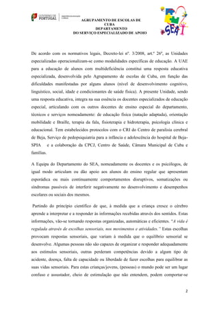 AGRUPAMENTO DE ESCOLAS DE
                                      CUBA
                                  DEPARTAMENTO
                        DO SERVIÇO ESPECIALIZADO DE APOIO




De acordo com os normativos legais, Decreto-lei nº. 3/2008, art.º 26º, as Unidades
especializadas operacionalizam-se como modalidades específicas de educação. A UAE
para a educação de alunos com multideficiência constitui uma resposta educativa
especializada, desenvolvida pelo Agrupamento de escolas de Cuba, em função das
dificuldades manifestadas por alguns alunos (nível de desenvolvimento cognitivo,
linguístico, social, idade e condicionantes de saúde física). A presente Unidade, sendo
uma resposta educativa, integra na sua essência os docentes especializados de educação
especial, articulando com os outros docentes de ensino especial do departamento,
técnicos e serviços nomeadamente: de educação física (natação adaptada), orientação
mobilidade e Braille, terapia da fala, fisioterapia e hidroterapia, psicologia clínica e
educacional. Tem estabelecidos protocolos com o CRI do Centro de paralisia cerebral
de Beja, Serviço de pedopsiquiatria para a infância e adolescência do hospital de Beja-
SPIA        e a colaboração da CPCJ, Centro de Saúde, Câmara Municipal de Cuba e
famílias.

A Equipa do Departamento do SEA, nomeadamente os docentes e os psicólogos, de
igual modo articulam ou dão apoio aos alunos do ensino regular que apresentam
esporádica ou mais continuamente comportamentos disruptivos, somatizações ou
síndromas passíveis de interferir negativamente no desenvolvimento e desempenhos
escolares ou sociais dos mesmos.

Partindo do princípio científico de que, à medida que a criança cresce o cérebro
aprende a interpretar e a responder às informações recebidas através dos sentidos. Estas
informações, vão-se tornando respostas organizadas, automáticas e eficientes. “A vida é
regulada através de escolhas sensoriais, nos movimentos e atividades.” Estas escolhas
provocam respostas sensoriais, que variam à medida que o equilíbrio sensorial se
desenvolve. Algumas pessoas não são capazes de organizar e responder adequadamente
aos estímulos sensoriais, outras perderam competências devido a algum tipo de
acidente, doença, falta de capacidade ou liberdade de fazer escolhas para equilibrar as
suas vidas sensoriais. Para estas crianças/jovens, (pessoas) o mundo pode ser um lugar
confuso e assustador, cheio de estimulação que não entendem, podem comportar-se


                                                                                      2
 