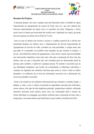 AGRUPAMENTO DE ESCOLAS DE
                                      CUBA
                                  DEPARTAMENTO
                        DO SERVIÇO ESPECIALIZADO DE APOIO

Resumo do Projeto:
O presente projeto visa criar e equipar uma sala Snoezelen afeta à Unidade de Apoio
Especializado do Agrupamento de escolas de Cuba, uma vez que esta valência dos
Serviços Especializados de Apoio serve os concelhos de Cuba, Vidigueira e Alvito
assim como os alunos que necessitem (de acordo com a legislação em vigor), que pode
dar uma resposta aos alunos até ao final do 3º ciclo.

Uma vez que no distrito este recurso é escasso e o público passível de o utilizar tem
aumentado bastante nos últimos anos, o Departamento do Serviço Especializado do
Agrupamento de Escolas de Cuba, considera ser uma prioridade, a criação desta sala
que pode vir a responder a um publico mais alargado, do que somente as crianças e
jovens com deficiência alunos do agrupamento, como outros a quem seja recomendado
esta intervenção terapêutica como uma mais valia para a promoção do bem estar dos
utentes, uma vez que o Snoezelen não está vinculado para um determinado perfil de
pessoas, pelo contrário, é aplicável a qualquer pessoa. No entanto é necessário que na
sua abordagem terapêutica seja levado em consideração as diferenças individuais e
variações na regulação dos estímulos sensoriais para assim se virem a obter os efeitos
desejados e as melhorias de ao nível da estimulação sensorial e/ou a diminuição dos
níveis de ansiedade e de tensão.

Trata-se da criação de um ambiente multissensorial que estimule os sentidos (toque, o
paladar, a visão, o som, o cheiro), recorrendo às capacidades sensoriais dos indivíduos,
nossos alunos. Este tipo de sala terapêutica pretende proporcionar conforto, utilizando
estímulos sensoriais como música, notas, sons, luz, estimulação táctil e aromas, de
forma individual ou conjugada, que podem contribuir para a promoção do bem estar a
longo prazo, em utentes/alunos que beneficiam ou que venham a beneficiar do SEA.




                                                                                      6
 