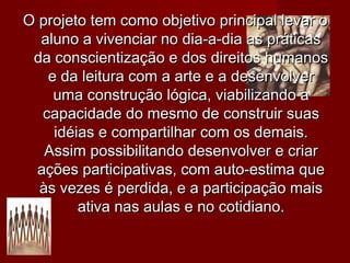 O projeto tem como objetivo principal levar o
  aluno a vivenciar no dia-a-dia as práticas
 da conscientização e dos direitos humanos
    e da leitura com a arte e a desenvolver
     uma construção lógica, viabilizando a
   capacidade do mesmo de construir suas
     idéias e compartilhar com os demais.
   Assim possibilitando desenvolver e criar
  ações participativas, com auto-estima que
  às vezes é perdida, e a participação mais
         ativa nas aulas e no cotidiano.
 