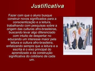 Justificativa
  Fazer com que o aluno busque
 construir novos significados para a
     conscientização e a leitura,
trabalhando com pesquisas sobre a
origem das culturas afro-brasileiras,
  buscando levar algo diferenciado
     com intuito de despertar no
 educando um interesse maior pela
   leitura e cultura afro-brasileira,
enfatizando sempre que a leitura e a
     escrita é o eixo principal do
    aprendizado e da construção
  significativa do cotidiano de cada
                  um.
 