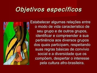 Objetivos específicos
    Estabelecer algumas relações entre
      o modo de vida característico de
        seu grupo e de outros grupos,
       identificar e compreender a sua
       pertinência aos diversos grupos
      dos quais participam, respeitando
       suas regras básicas de convívio
         social e a diversidade que os
       compõem, despertar o interesse
          pela cultura afro-brasileira.
 