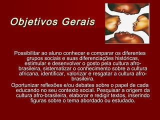 Objetivos Gerais

 Possibilitar ao aluno conhecer e comparar os diferentes
       grupos sociais e suas diferenciações históricas,
      estimular e desenvolver o gosto pela cultura afro-
   brasileira, sistematizar o conhecimento sobre a cultura
   africana, identificar, valorizar e resgatar a cultura afro-
                            brasileira.
Oportunizar reflexões e/ou debates sobre o papel de cada
  educando no seu contexto social. Pesquisar a origem da
  cultura afro-brasileira, elaborar e redigir textos, inserindo
        figuras sobre o tema abordado ou estudado.
 