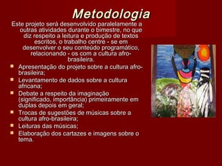 Metodologia
Este projeto será desenvolvido paralelamente a
   outras atividades durante o bimestre, no que
    diz respeito a leitura e produção de textos
         escritos, o trabalho centre - se em
    desenvolver o seu conteúdo programático,
       relacionando - os com a cultura afro-
                       brasileira.
 Apresentação do projeto sobre a cultura afro-
  brasileira;
 Levantamento de dados sobre a cultura
  africana;
 Debate a respeito da imaginação
  (significado, importância) primeiramente em
  duplas depois em geral;
 Trocas de sugestões de músicas sobre a
  cultura afro-brasileira;
 Leituras das músicas;
 Elaboração dos cartazes e imagens sobre o
  tema.
 
