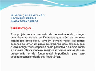 ELABORAÇÃO E EXECUÇÃO:
LEONARDO FREITAS
MAISA SONIA CAMPOS

APRESENTAÇÃO:

Este projeto vem ao encontro da necessidade de proteger
uma área na cidade de Dourados que além de ter uma
localização privilegiada, também contem varias nascentes
podendo se tornar um ponto de referencia para estudos, pois
o local abriga várias espécies como pássaros e animais como
a capivara. Desta maneira sensibilizar nossos alunos de sua
preservação é de fundamental importância para que
adquiram consciência de sua importância.
 
 