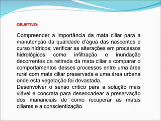OBJETIVO:

Compreender a importância da mata ciliar para a
manutenção da qualidade d’água das nascentes e
curso hídricos; verificar as alterações em processos
hidrológicos como infiltração e inundação
decorrentes da retirada da mata ciliar e comparar o
comportamentos desses processos entre uma área
rural com mata ciliar preservada e uma área urbana
onde esta vegetação foi devastada.
Desenvolver o senso critico para a solução mais
viável e concreta para desencadear a preservação
dos mananciais de como recuperar as matas
ciliares e a conscientização
 