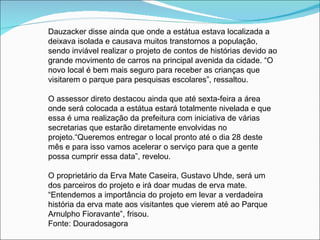 Dauzacker disse ainda que onde a estátua estava localizada a
deixava isolada e causava muitos transtornos a população,
sendo inviável realizar o projeto de contos de histórias devido ao
grande movimento de carros na principal avenida da cidade. “O
novo local é bem mais seguro para receber as crianças que
visitarem o parque para pesquisas escolares”, ressaltou.

O assessor direto destacou ainda que até sexta-feira a área
onde será colocada a estátua estará totalmente nivelada e que
essa é uma realização da prefeitura com iniciativa de várias
secretarias que estarão diretamente envolvidas no
projeto.“Queremos entregar o local pronto até o dia 28 deste
mês e para isso vamos acelerar o serviço para que a gente
possa cumprir essa data”, revelou.

O proprietário da Erva Mate Caseira, Gustavo Uhde, será um
dos parceiros do projeto e irá doar mudas de erva mate.
“Entendemos a importância do projeto em levar a verdadeira
história da erva mate aos visitantes que vierem até ao Parque
Arnulpho Fioravante”, frisou.
Fonte: Douradosagora
 