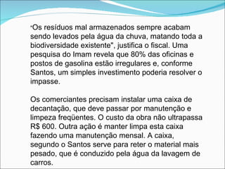 "Os resíduos mal armazenados sempre acabam
sendo levados pela água da chuva, matando toda a
biodiversidade existente", justifica o fiscal. Uma
pesquisa do Imam revela que 80% das oficinas e
postos de gasolina estão irregulares e, conforme
Santos, um simples investimento poderia resolver o
impasse.

Os comerciantes precisam instalar uma caixa de
decantação, que deve passar por manutenção e
limpeza freqüentes. O custo da obra não ultrapassa
R$ 600. Outra ação é manter limpa esta caixa
fazendo uma manutenção mensal. A caixa,
segundo o Santos serve para reter o material mais
pesado, que é conduzido pela água da lavagem de
carros.
 