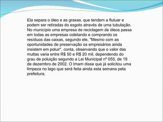 Ela separa o óleo e as graxas, que tendem a flutuar e
podem ser retiradas do esgoto através de uma tubulação.
No município uma empresa de reciclagem de óleos passa
em todas as empresas coletando e comprando os
resíduos das caixas, segundo ele. "Mesmo com as
oportunidades de preservação os empresários ainda
insistem em poluir", conta, observando que o valor das
multas varia entre R$ 50 e R$ 20 mil, dependendo do
grau de poluição segundo a Lei Municipal nº 055, de 19
de dezembro de 2002. O Imam disse que já solicitou uma
limpeza no lago que será feita ainda esta semana pela
prefeitura.
 