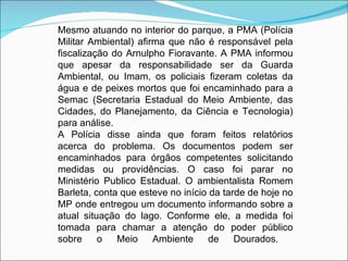 Mesmo atuando no interior do parque, a PMA (Polícia
Militar Ambiental) afirma que não é responsável pela
fiscalização do Arnulpho Fioravante. A PMA informou
que apesar da responsabilidade ser da Guarda
Ambiental, ou Imam, os policiais fizeram coletas da
água e de peixes mortos que foi encaminhado para a
Semac (Secretaria Estadual do Meio Ambiente, das
Cidades, do Planejamento, da Ciência e Tecnologia)
para análise.
A Polícia disse ainda que foram feitos relatórios
acerca do problema. Os documentos podem ser
encaminhados para órgãos competentes solicitando
medidas ou providências. O caso foi parar no
Ministério Publico Estadual. O ambientalista Romem
Barleta, conta que esteve no início da tarde de hoje no
MP onde entregou um documento informando sobre a
atual situação do lago. Conforme ele, a medida foi
tomada para chamar a atenção do poder público
sobre     o   Meio     Ambiente     de    Dourados.
 