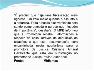 "É preciso que haja uma fiscalização mais
rigorosa, um zelo maior quando o assunto é
a natureza. Toda a nossa biodiversidade está
sendo comprometida e parece que ninguém
dá importância", desabafa. O MPE informou
que a Promotoria recebeu informações a
respeito do caso, através de denúncias de
cidadãos e que esta documentação será
encaminhada nesta quarta-feira para a
promotora de Justiça Cristiane Amaral
Cavalcante que está em substituição ao
promotor de Justiça Paulo Cesar Zeni.
Fonte:              Midiamax 
 