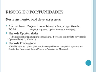 RISCOS E OPORTUNIDADES
Neste momento, você deve apresentar:
   Análise do seu Projeto e do ambiente sob a perspectiva do
    FOFA            (Forças, Fraquezas, Oportunidades e Ameaças)
   Plano de Oportunidades
     (detalhe qual seu plano para aproveitar as Forças do seu Projeto e eventuais
    Oportunidades do Mercado)
   Plano de Contingência
     (detalhe qual seu plano para resolver os problemas que podem aparecer em
    função das Fraquezas do seu Projeto e Ameaças do Mercado)
 