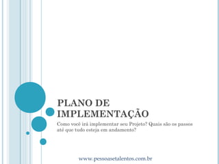 PLANO DE
IMPLEMENTAÇÃO
Como você irá implementar seu Projeto? Quais são os passos
até que tudo esteja em andamento?




         www.pessoasetalentos.com.br
 