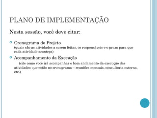 PLANO DE IMPLEMENTAÇÃO
Nesta sessão, você deve citar:
   Cronograma do Projeto
    (quais são as atividades a serem feitas, os responsáveis e o prazo para que
    cada atividade aconteça)
   Acompanhamento da Execução
       (cite como você irá acompanhar o bom andamento da execução das
    atividades que estão no cronograma – reuniões mensais, consultoria externa,
    etc.)
 