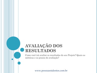 AVALIAÇÃO DOS
RESULTADOS
Como você irá avaliar os resultados do seu Projeto? Quais as
métricas e os prazos de avaliação?




         www.pessoasetalentos.com.br
 