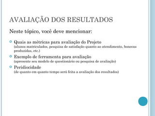 AVALIAÇÃO DOS RESULTADOS
Neste tópico, você deve mencionar:
   Quais as métricas para avaliação do Projeto
    (alunos matriculados, pesquisa de satisfação quanto ao atendimento, bonecas
    produzidas, etc.)
   Exemplo de ferramenta para avaliação
    (apresente seu modelo de questionário ou pesquisa de avaliação)
   Peridiocidade
    (de quanto em quanto tempo será feita a avaliação dos resultados)
 
