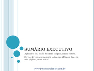 SUMÁRIO EXECUTIVO
Apresente seu plano de forma simples, direta e clara.
Se você tivesse que resumir toda a sua idéia em duas ou
três páginas, como seria?



         www.pessoasetalentos.com.br
 