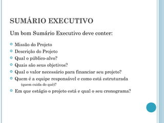 SUMÁRIO EXECUTIVO
Um bom Sumário Executivo deve conter:
   Missão do Projeto
   Descrição do Projeto
   Qual o público-alvo?
   Quais são seus objetivos?
   Qual o valor necessário para financiar seu projeto?
   Quem é a equipe responsável e como está estruturada
      (quem cuida do quê)?
   Em que estágio o projeto está e qual o seu cronograma?
 