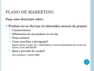 PLANO DE MARKETING Faça uma descrição sobre: Produto (s) ou Serviço (s) oferecidos através do projeto: Características Diferenciais do seu produto ou serviço Preço unitário Como será feita a divulgação? (Qual a forma e custo. Ex.: 1.000 folhetos a serem distribuídos nas escolas do bairro. Custo: R$ 300,00) Qual a previsão de vendas?  (em unidades e valores [R$]) 