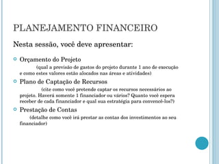 PLANEJAMENTO FINANCEIRO Nesta sessão, você deve apresentar: Orçamento do Projeto  (qual a previsão de gastos do projeto durante 1 ano de execução e como estes valores estão alocados nas áreas e atividades) Plano de Captação de Recursos  (cite como você pretende captar os recursos necessários ao projeto. Haverá somente 1 financiador ou vários? Quanto você espera receber de cada financiador e qual sua estratégia para convencê-los?) Prestação de Contas  (detalhe como você irá prestar as contas dos investimentos ao seu financiador) 