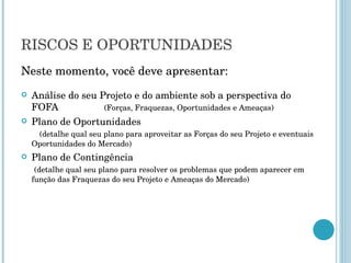 RISCOS E OPORTUNIDADES Neste momento, você deve apresentar: Análise do seu Projeto e do ambiente sob a perspectiva do FOFA  (Forças, Fraquezas, Oportunidades e Ameaças) Plano de Oportunidades  (detalhe qual seu plano para aproveitar as Forças do seu Projeto e eventuais Oportunidades do Mercado) Plano de Contingência  (detalhe qual seu plano para resolver os problemas que podem aparecer em função das Fraquezas do seu Projeto e Ameaças do Mercado)  