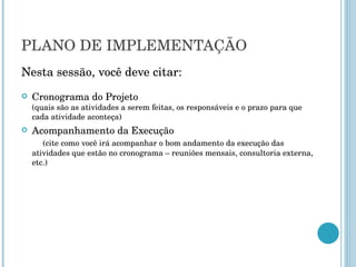 PLANO DE IMPLEMENTAÇÃO Nesta sessão, você deve citar: Cronograma do Projeto  (quais são as atividades a serem feitas, os responsáveis e o prazo para que cada atividade aconteça) Acompanhamento da Execução  (cite como você irá acompanhar o bom andamento da execução das atividades que estão no cronograma – reuniões mensais, consultoria externa, etc.) 