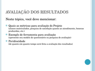 AVALIAÇÃO DOS RESULTADOS Neste tópico, você deve mencionar: Quais as métricas para avaliação do Projeto  (alunos matriculados, pesquisa de satisfação quanto ao atendimento, bonecas produzidas, etc.) Exemplo de ferramenta para avaliação  (apresente seu modelo de questionário ou pesquisa de avaliação) Peridiocidade  (de quanto em quanto tempo será feita a avaliação dos resultados) 