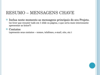 RESUMO – MENSAGENS CHAVE Inclua neste momento as mensagens principais do seu Projeto.  (se tiver que resumir tudo em 1 slide ou página, o que seria mais interessante apresentar ao leitor?) Contatos  (apresente seus contatos – nomes, telefones, e-mail, site, etc.) 