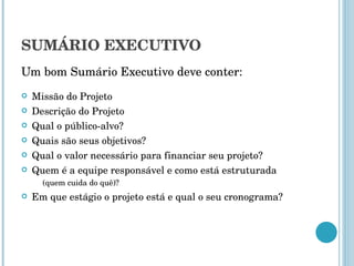 SUMÁRIO EXECUTIVO Um bom Sumário Executivo deve conter: Missão do Projeto Descrição do Projeto Qual o público-alvo? Quais são seus objetivos? Qual o valor necessário para financiar seu projeto? Quem é a equipe responsável e como está estruturada  (quem cuida do quê)? Em que estágio o projeto está e qual o seu cronograma? 